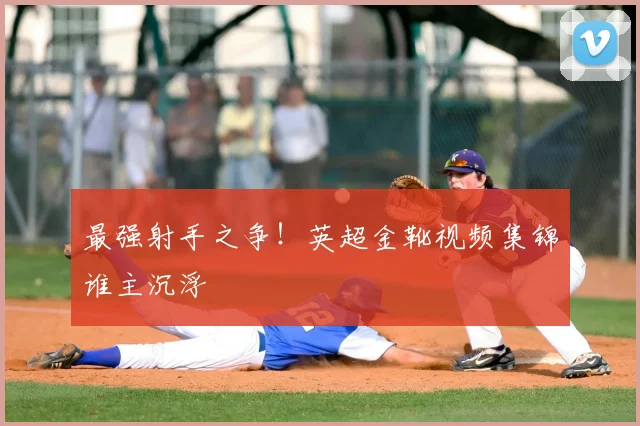 最强射手之争!英超金靴视频集锦谁主沉浮